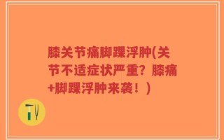 膝关节痛脚踝浮肿(关节不适症状严重？膝痛+脚踝浮肿来袭！)