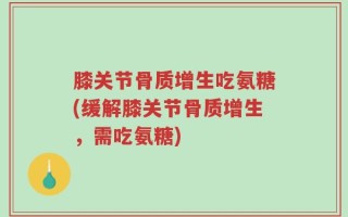膝关节骨质增生吃氨糖(缓解膝关节骨质增生，需吃氨糖)