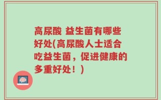 高尿酸 益生菌有哪些好处(高尿酸人士适合吃益生菌，促进健康的多重好处！)