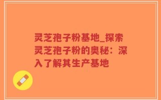 灵芝孢子粉基地_探索灵芝孢子粉的奥秘：深入了解其生产基地
