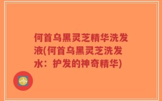 何首乌黑灵芝精华洗发液(何首乌黑灵芝洗发水：护发的神奇精华)
