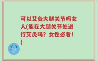 可以艾灸大腿关节吗女人(能在大腿关节处进行艾灸吗？女性必看！)