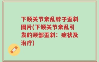 下颌关节紊乱脖子歪斜图片(下颌关节紊乱引发的颈部歪斜：症状及治疗)