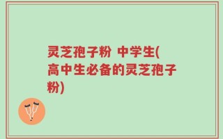 灵芝孢子粉 中学生(高中生必备的灵芝孢子粉)