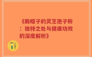 《戴帽子的灵芝孢子粉：独特之处与健康功效的深度解析》