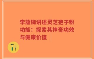 李蕴铷讲述灵芝孢子粉功能：探索其神奇功效与健康价值