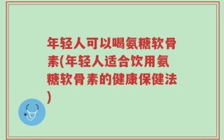 年轻人可以喝氨糖软骨素(年轻人适合饮用氨糖软骨素的健康保健法)