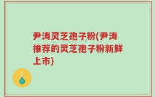 尹涛灵芝孢子粉(尹涛推荐的灵芝孢子粉新鲜上市)