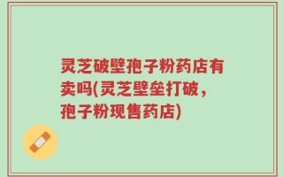 灵芝破壁孢子粉药店有卖吗(灵芝壁垒打破，孢子粉现售药店)