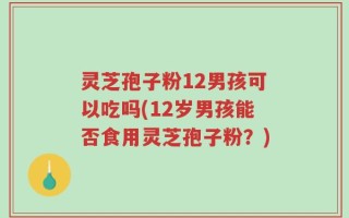 灵芝孢子粉12男孩可以吃吗(12岁男孩能否食用灵芝孢子粉？)