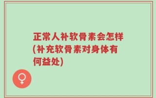 正常人补软骨素会怎样(补充软骨素对身体有何益处)