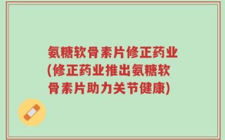 氨糖软骨素片修正药业(修正药业推出氨糖软骨素片助力关节健康)