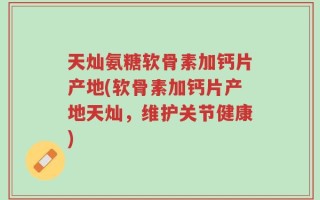 天灿氨糖软骨素加钙片产地(软骨素加钙片产地天灿，维护关节健康)