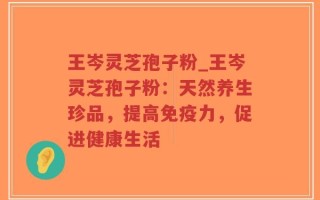 王岑灵芝孢子粉_王岑灵芝孢子粉：天然养生珍品，提高免疫力，促进健康生活