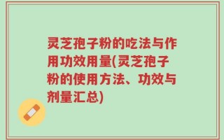 灵芝孢子粉的吃法与作用功效用量(灵芝孢子粉的使用方法、功效与剂量汇总)