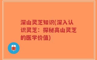 深山灵芝知识(深入认识灵芝：探秘高山灵芝的医学价值)