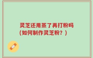 灵芝还用蒸了再打粉吗(如何制作灵芝粉？)