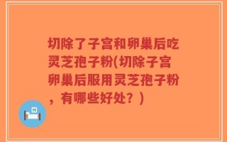 切除了子宫和卵巢后吃灵芝孢子粉(切除子宫卵巢后服用灵芝孢子粉，有哪些好处？)