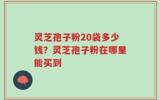 灵芝孢子粉20袋多少钱？灵芝孢子粉在哪里能买到