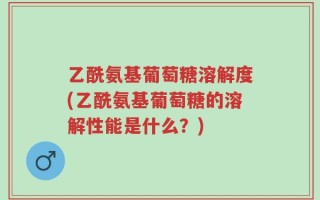 乙酰氨基葡萄糖溶解度(乙酰氨基葡萄糖的溶解性能是什么？)