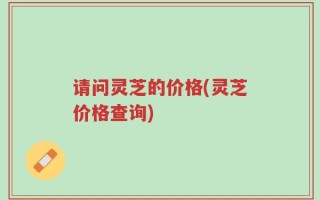 请问灵芝的价格(灵芝价格查询)