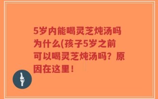 5岁内能喝灵芝炖汤吗为什么(孩子5岁之前可以喝灵芝炖汤吗？原因在这里！