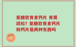 氨糖软骨素钙片 骨质疏松？氨糖软骨素钙片和钙片是两种东西吗
