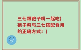 三七跟孢子粉一起吃(孢子粉与三七搭配食用的正确方式！)