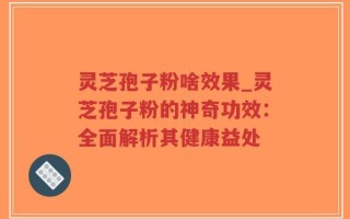 灵芝孢子粉啥效果_灵芝孢子粉的神奇功效：全面解析其健康益处