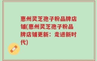 惠州灵芝孢子粉品牌店铺(惠州灵芝孢子粉品牌店铺更新：走进新时代)