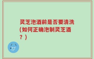灵芝泡酒前是否要清洗(如何正确泡制灵芝酒？)