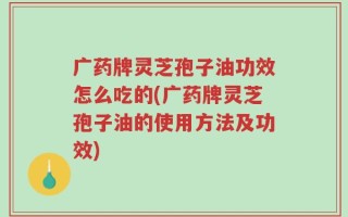 广药牌灵芝孢子油功效怎么吃的(广药牌灵芝孢子油的使用方法及功效)