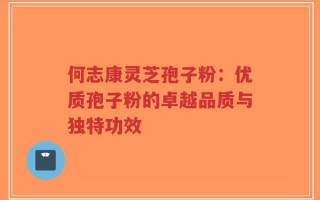 何志康灵芝孢子粉：优质孢子粉的卓越品质与独特功效