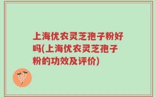 上海优农灵芝孢子粉好吗(上海优农灵芝孢子粉的功效及评价)