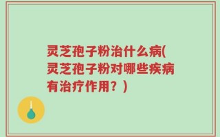 灵芝孢子粉治什么病(灵芝孢子粉对哪些疾病有治疗作用？)