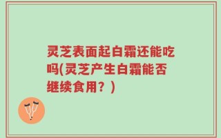 灵芝表面起白霜还能吃吗(灵芝产生白霜能否继续食用？)
