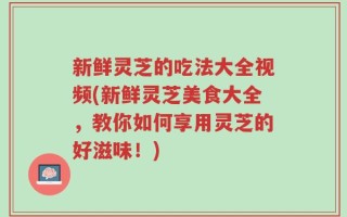 新鲜灵芝的吃法大全视频(新鲜灵芝美食大全，教你如何享用灵芝的好滋味！)
