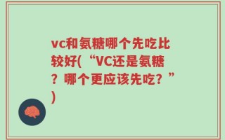 vc和氨糖哪个先吃比较好(“VC还是氨糖？哪个更应该先吃？”)