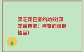 灵芝琵笆蜜的功效(灵芝琵笆蜜：神奇的保健佳品)