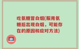 吃氨糖冒白烟(服用氨糖后出现白烟，可能存在的原因和应对方法)