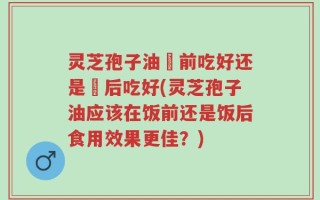 灵芝孢子油歺前吃好还是歺后吃好(灵芝孢子油应该在饭前还是饭后食用效果更佳？)