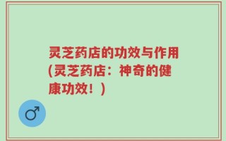 灵芝药店的功效与作用(灵芝药店：神奇的健康功效！)