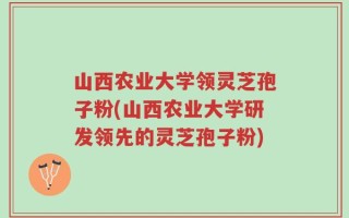 山西农业大学领灵芝孢子粉(山西农业大学研发领先的灵芝孢子粉)