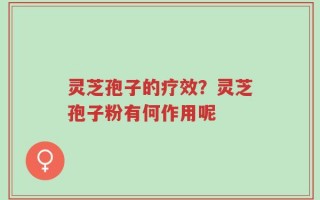 灵芝孢子的疗效？灵芝孢子粉有何作用呢