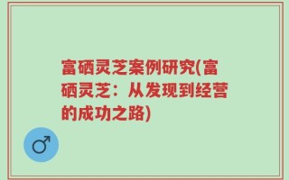 富硒灵芝案例研究(富硒灵芝：从发现到经营的成功之路)