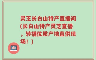 灵芝长白山特产直播间(长白山特产灵芝直播，转播优质产地直供现场！)