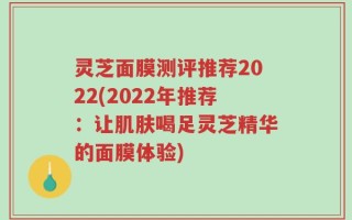灵芝面膜测评推荐2022(2022年推荐：让肌肤喝足灵芝精华的面膜体验)