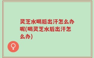 灵芝水喝后出汗怎么办呢(喝灵芝水后出汗怎么办)