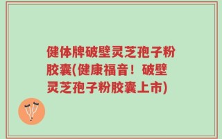 健体牌破壁灵芝孢子粉胶囊(健康福音！破壁灵芝孢子粉胶囊上市)