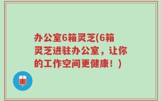 办公室6箱灵芝(6箱灵芝进驻办公室，让你的工作空间更健康！)